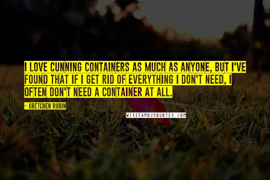 Gretchen Rubin Quotes: I love cunning containers as much as anyone, but I've found that if I get rid of everything I don't need, I often don't need a container at all.