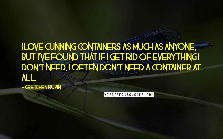 Gretchen Rubin Quotes: I love cunning containers as much as anyone, but I've found that if I get rid of everything I don't need, I often don't need a container at all.