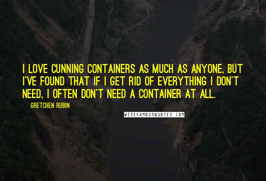 Gretchen Rubin Quotes: I love cunning containers as much as anyone, but I've found that if I get rid of everything I don't need, I often don't need a container at all.