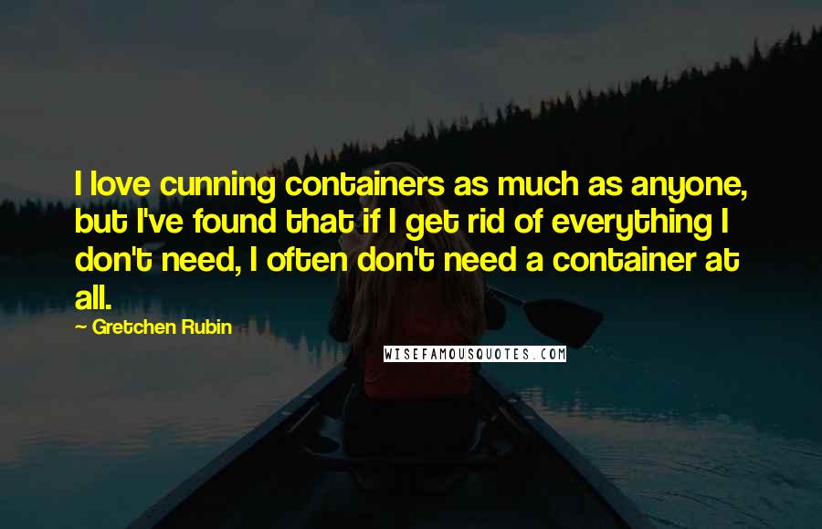 Gretchen Rubin Quotes: I love cunning containers as much as anyone, but I've found that if I get rid of everything I don't need, I often don't need a container at all.