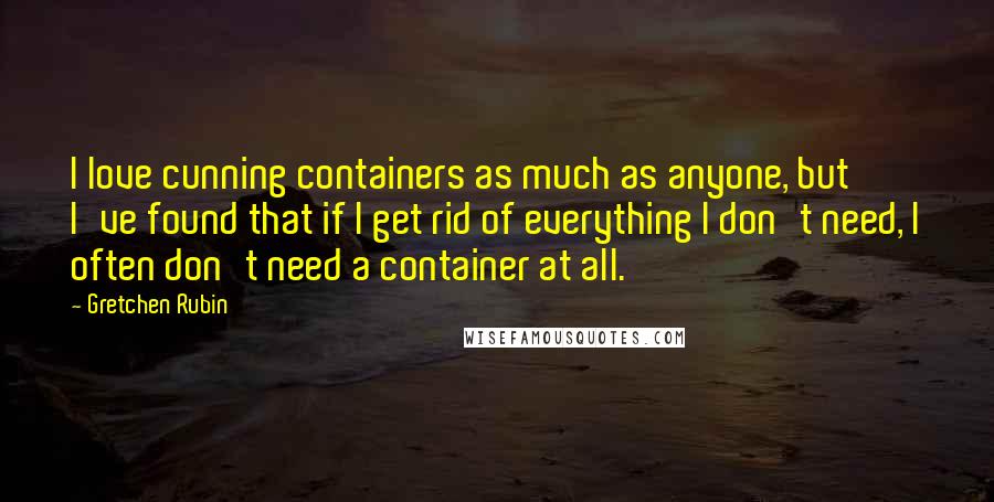 Gretchen Rubin Quotes: I love cunning containers as much as anyone, but I've found that if I get rid of everything I don't need, I often don't need a container at all.