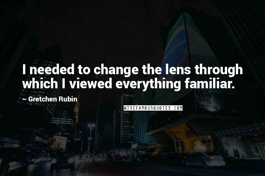 Gretchen Rubin Quotes: I needed to change the lens through which I viewed everything familiar.