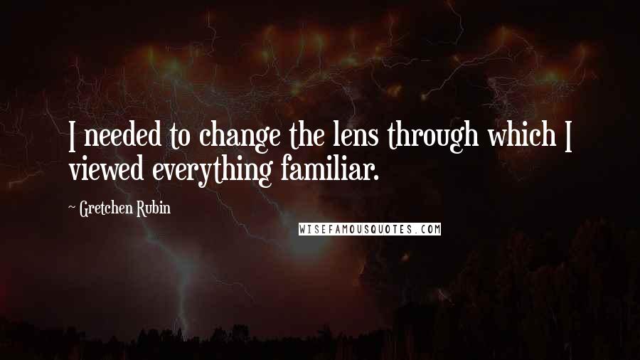 Gretchen Rubin Quotes: I needed to change the lens through which I viewed everything familiar.