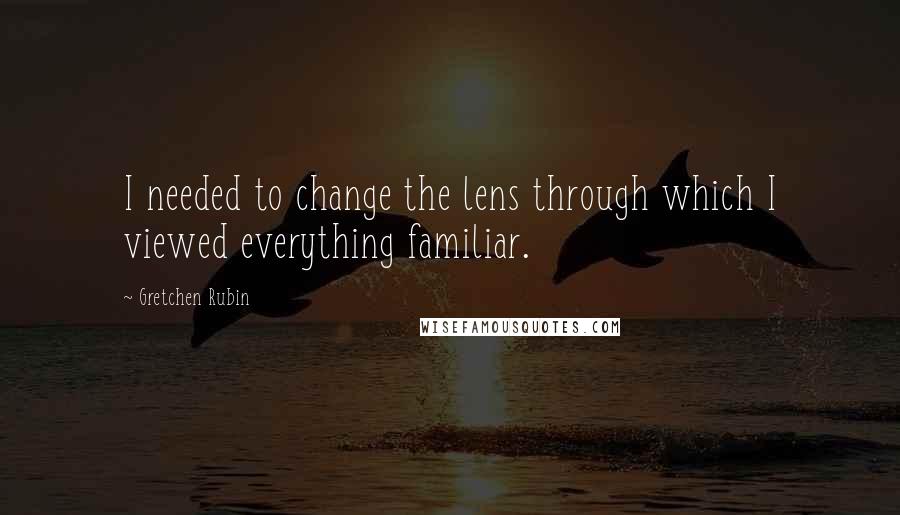 Gretchen Rubin Quotes: I needed to change the lens through which I viewed everything familiar.