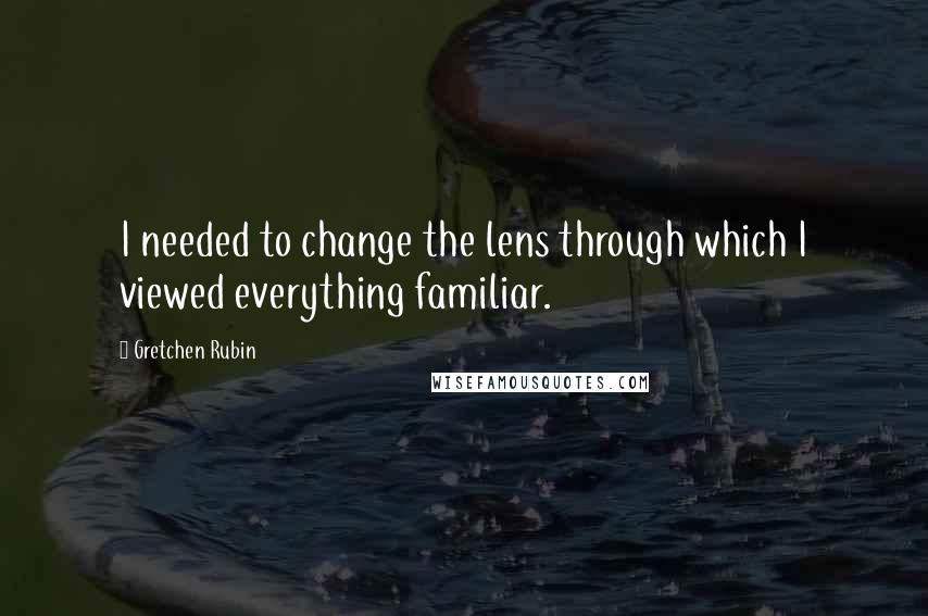 Gretchen Rubin Quotes: I needed to change the lens through which I viewed everything familiar.