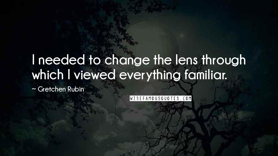 Gretchen Rubin Quotes: I needed to change the lens through which I viewed everything familiar.