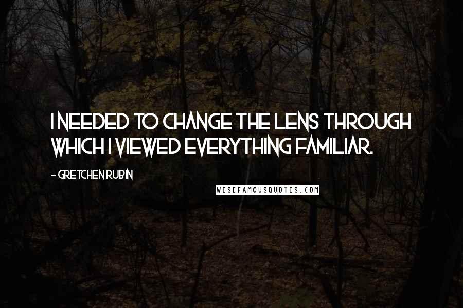 Gretchen Rubin Quotes: I needed to change the lens through which I viewed everything familiar.