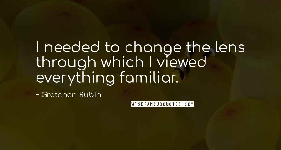 Gretchen Rubin Quotes: I needed to change the lens through which I viewed everything familiar.