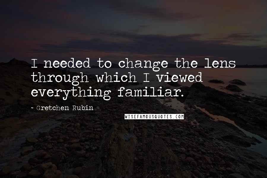 Gretchen Rubin Quotes: I needed to change the lens through which I viewed everything familiar.