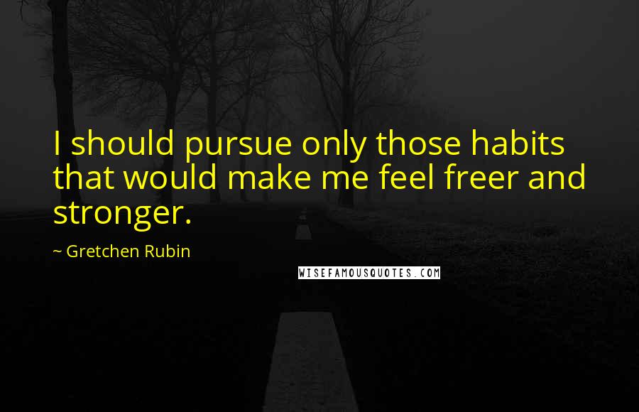 Gretchen Rubin Quotes: I should pursue only those habits that would make me feel freer and stronger.