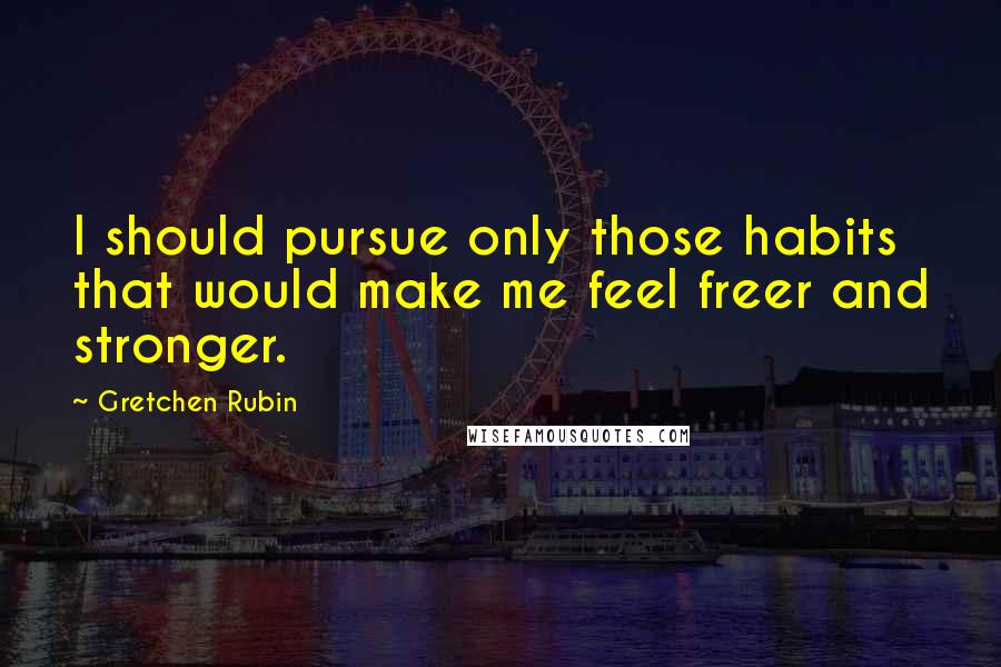 Gretchen Rubin Quotes: I should pursue only those habits that would make me feel freer and stronger.