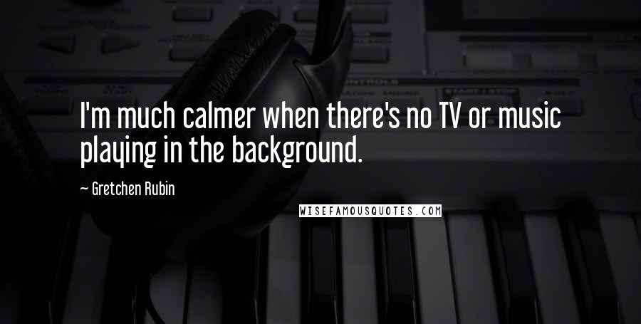 Gretchen Rubin Quotes: I'm much calmer when there's no TV or music playing in the background.