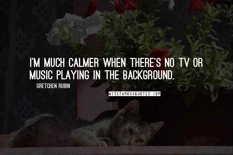 Gretchen Rubin Quotes: I'm much calmer when there's no TV or music playing in the background.