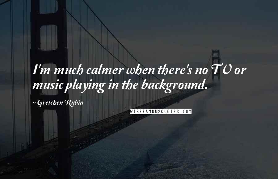 Gretchen Rubin Quotes: I'm much calmer when there's no TV or music playing in the background.