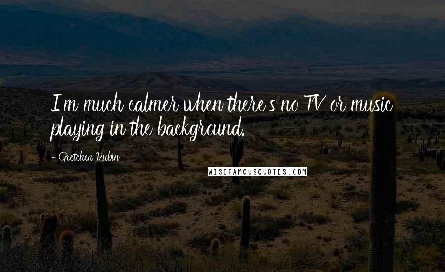 Gretchen Rubin Quotes: I'm much calmer when there's no TV or music playing in the background.