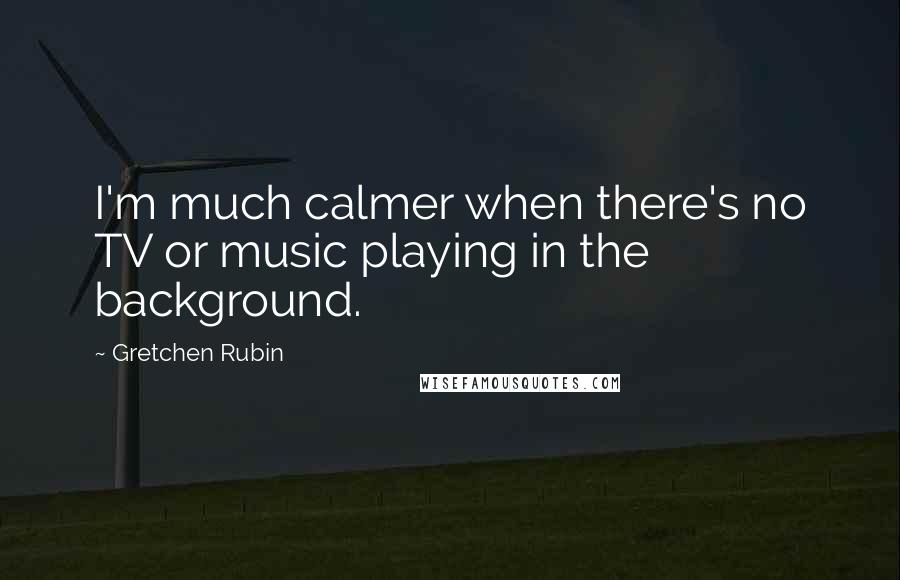 Gretchen Rubin Quotes: I'm much calmer when there's no TV or music playing in the background.