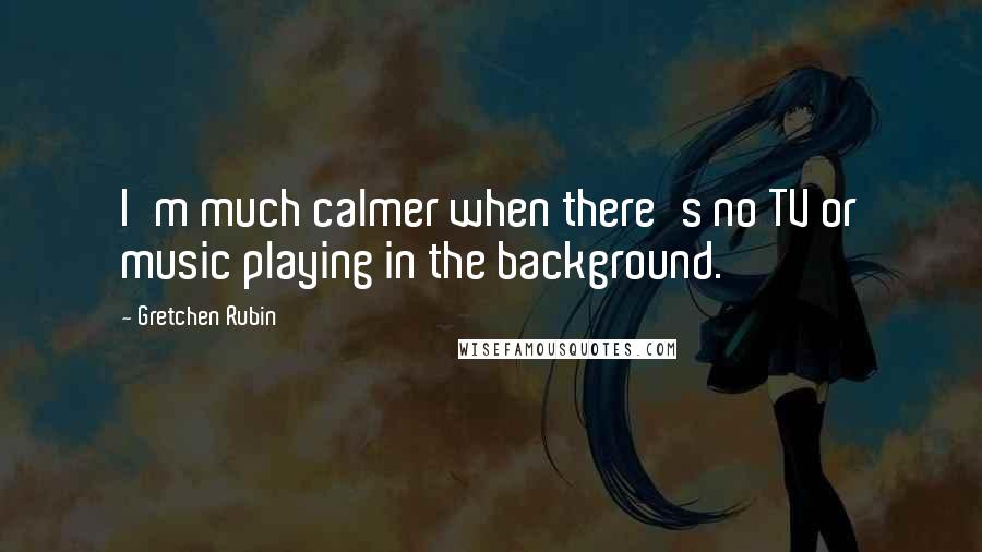 Gretchen Rubin Quotes: I'm much calmer when there's no TV or music playing in the background.