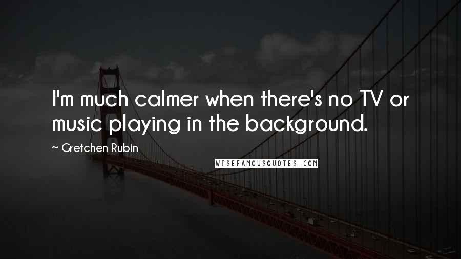 Gretchen Rubin Quotes: I'm much calmer when there's no TV or music playing in the background.