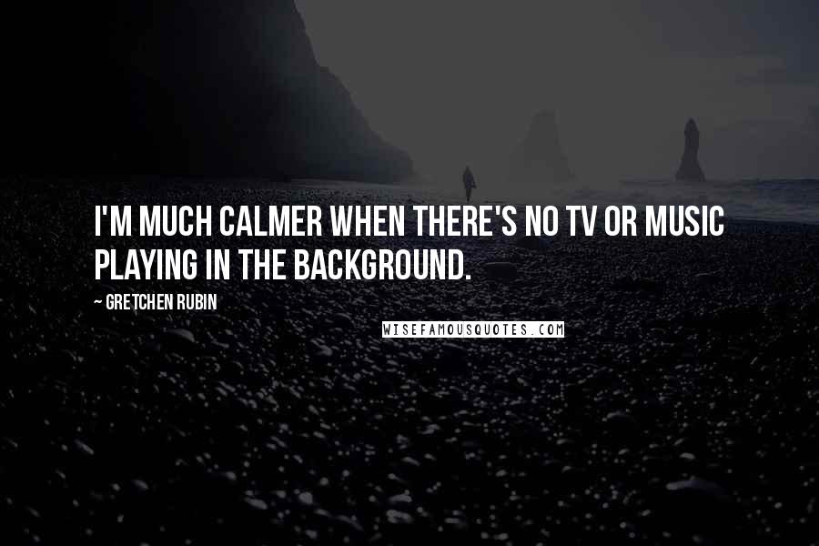 Gretchen Rubin Quotes: I'm much calmer when there's no TV or music playing in the background.