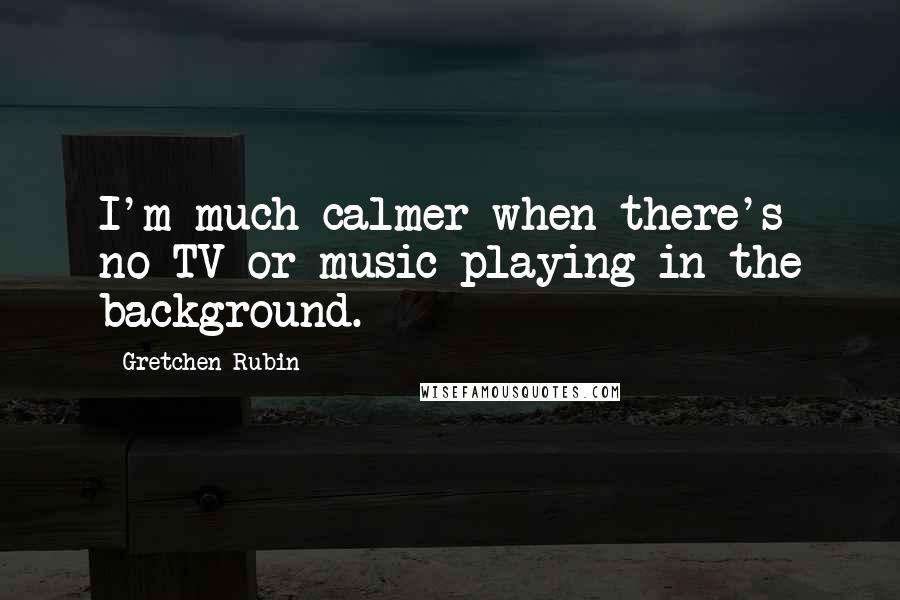 Gretchen Rubin Quotes: I'm much calmer when there's no TV or music playing in the background.