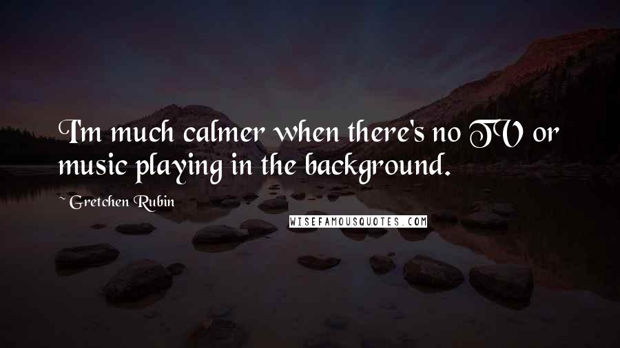 Gretchen Rubin Quotes: I'm much calmer when there's no TV or music playing in the background.