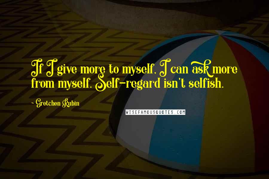 Gretchen Rubin Quotes: If I give more to myself, I can ask more from myself. Self-regard isn't selfish.
