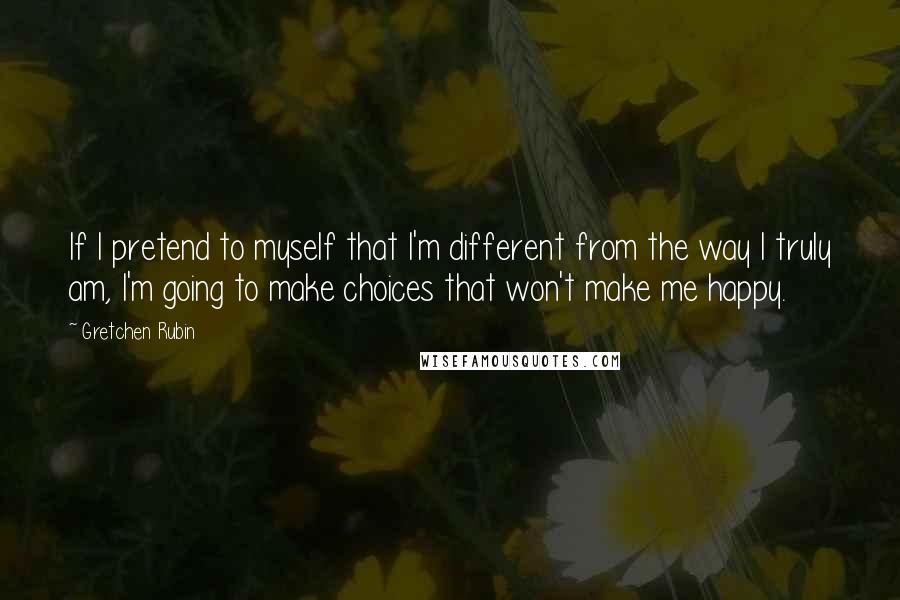 Gretchen Rubin Quotes: If I pretend to myself that I'm different from the way I truly am, I'm going to make choices that won't make me happy.