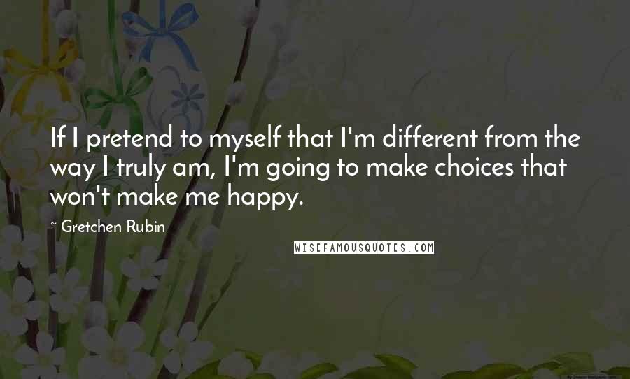 Gretchen Rubin Quotes: If I pretend to myself that I'm different from the way I truly am, I'm going to make choices that won't make me happy.