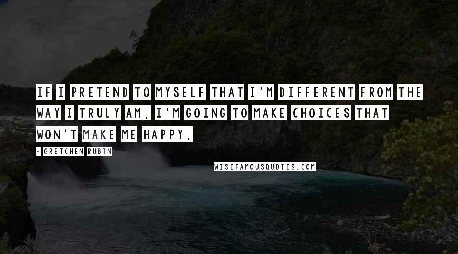 Gretchen Rubin Quotes: If I pretend to myself that I'm different from the way I truly am, I'm going to make choices that won't make me happy.