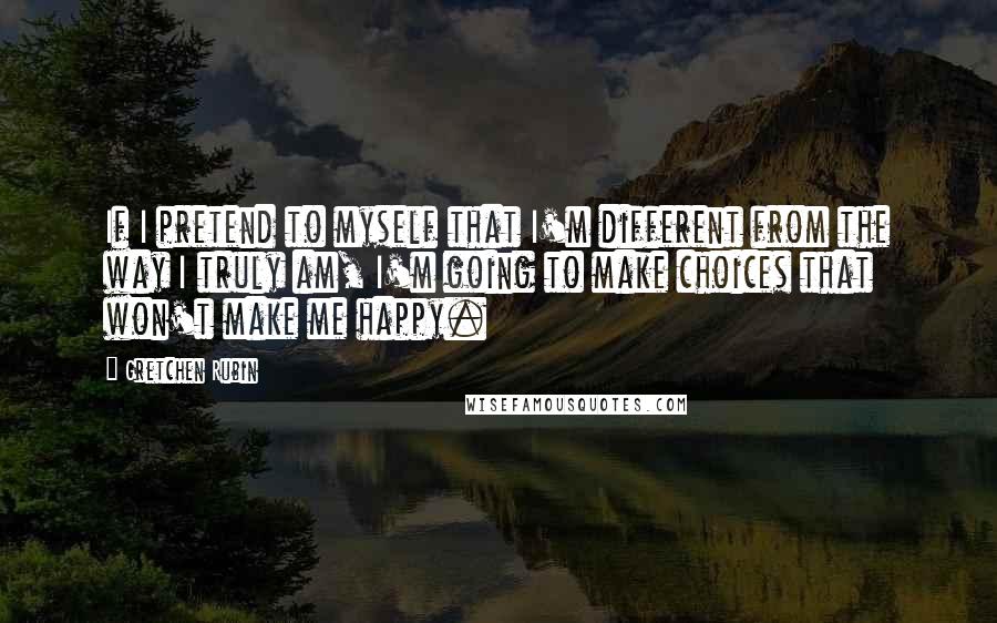 Gretchen Rubin Quotes: If I pretend to myself that I'm different from the way I truly am, I'm going to make choices that won't make me happy.