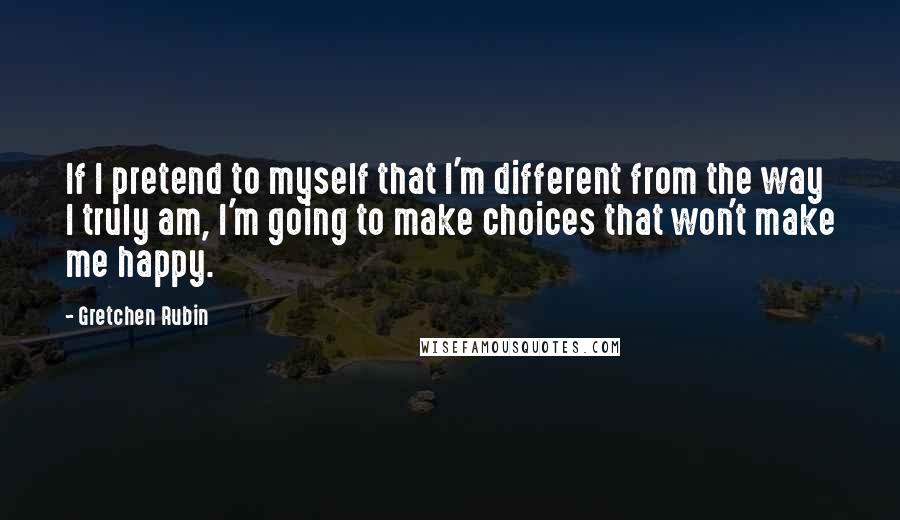 Gretchen Rubin Quotes: If I pretend to myself that I'm different from the way I truly am, I'm going to make choices that won't make me happy.