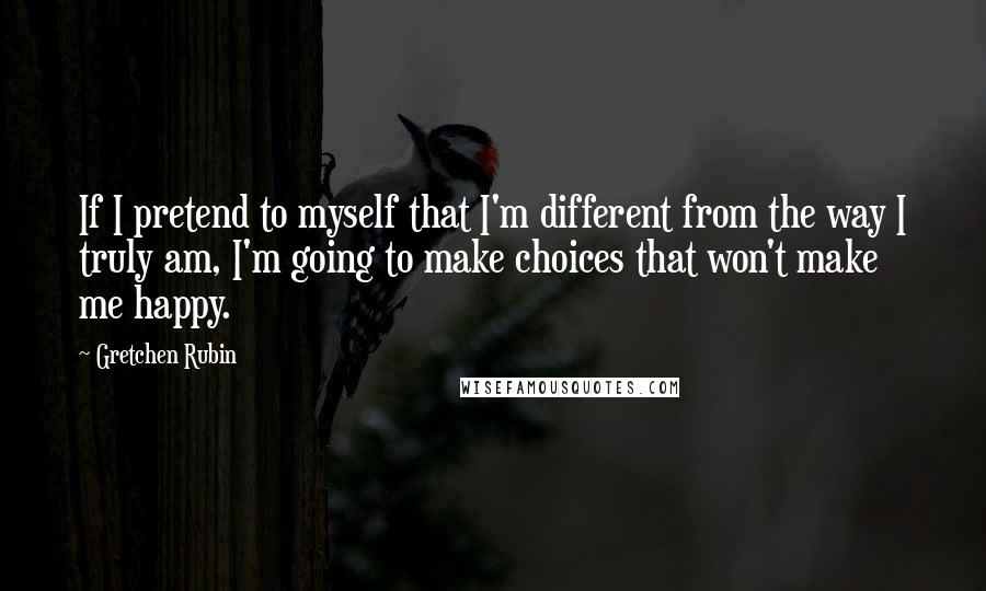 Gretchen Rubin Quotes: If I pretend to myself that I'm different from the way I truly am, I'm going to make choices that won't make me happy.