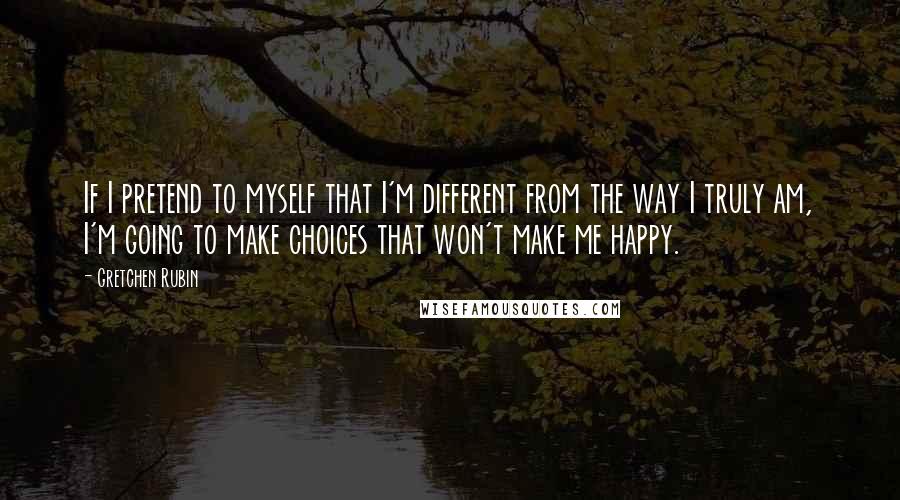 Gretchen Rubin Quotes: If I pretend to myself that I'm different from the way I truly am, I'm going to make choices that won't make me happy.