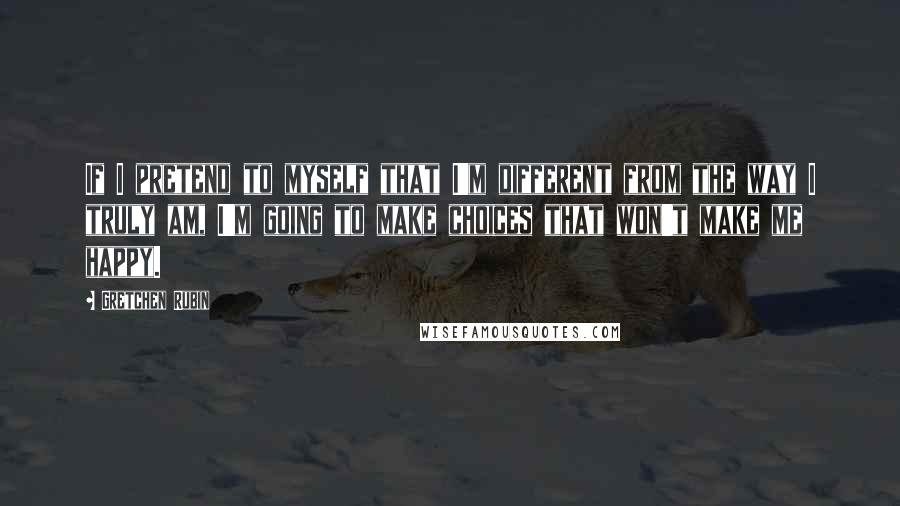 Gretchen Rubin Quotes: If I pretend to myself that I'm different from the way I truly am, I'm going to make choices that won't make me happy.