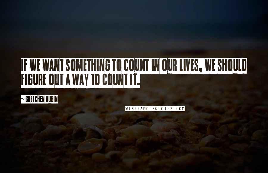 Gretchen Rubin Quotes: If we want something to count in our lives, we should figure out a way to count it.