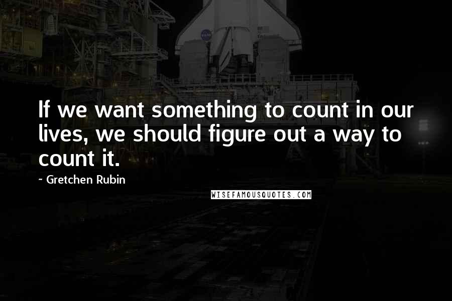 Gretchen Rubin Quotes: If we want something to count in our lives, we should figure out a way to count it.