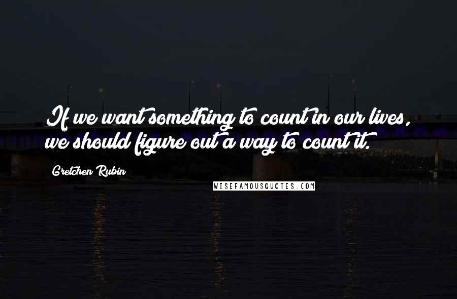 Gretchen Rubin Quotes: If we want something to count in our lives, we should figure out a way to count it.