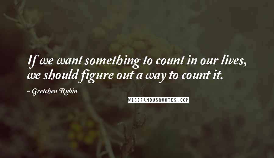 Gretchen Rubin Quotes: If we want something to count in our lives, we should figure out a way to count it.