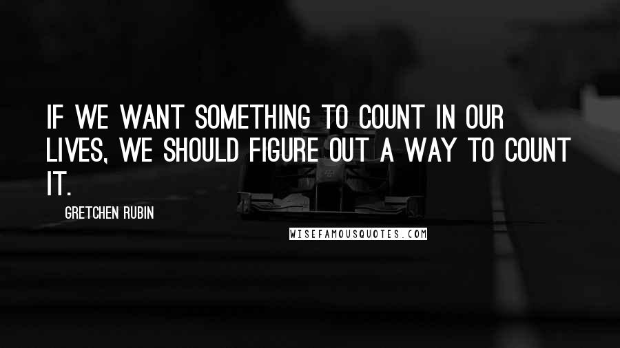 Gretchen Rubin Quotes: If we want something to count in our lives, we should figure out a way to count it.