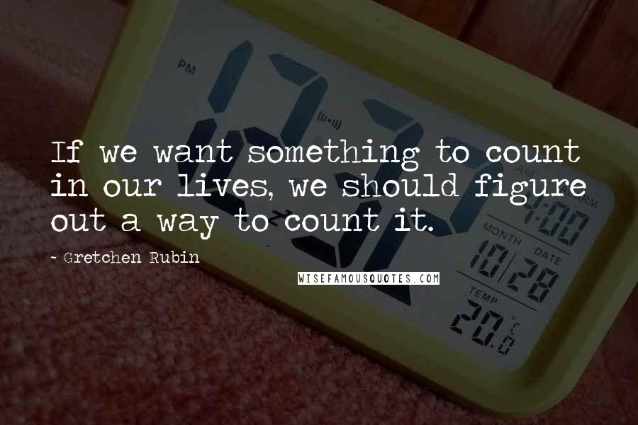 Gretchen Rubin Quotes: If we want something to count in our lives, we should figure out a way to count it.