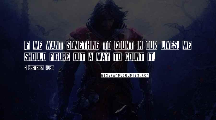 Gretchen Rubin Quotes: If we want something to count in our lives, we should figure out a way to count it.