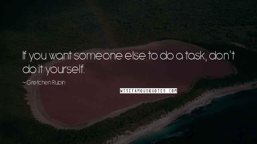 Gretchen Rubin Quotes: If you want someone else to do a task, don't do it yourself.