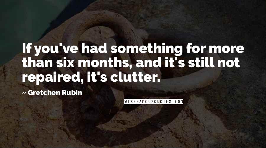 Gretchen Rubin Quotes: If you've had something for more than six months, and it's still not repaired, it's clutter.