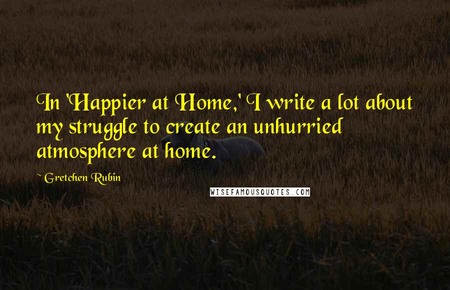 Gretchen Rubin Quotes: In 'Happier at Home,' I write a lot about my struggle to create an unhurried atmosphere at home.