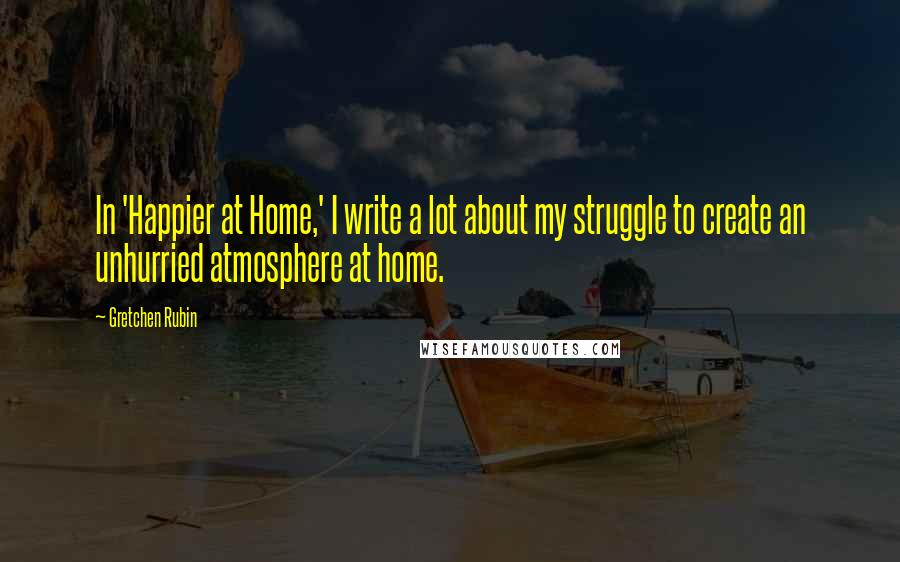 Gretchen Rubin Quotes: In 'Happier at Home,' I write a lot about my struggle to create an unhurried atmosphere at home.