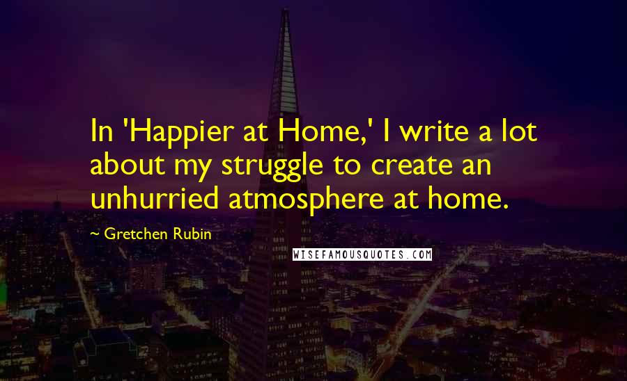Gretchen Rubin Quotes: In 'Happier at Home,' I write a lot about my struggle to create an unhurried atmosphere at home.