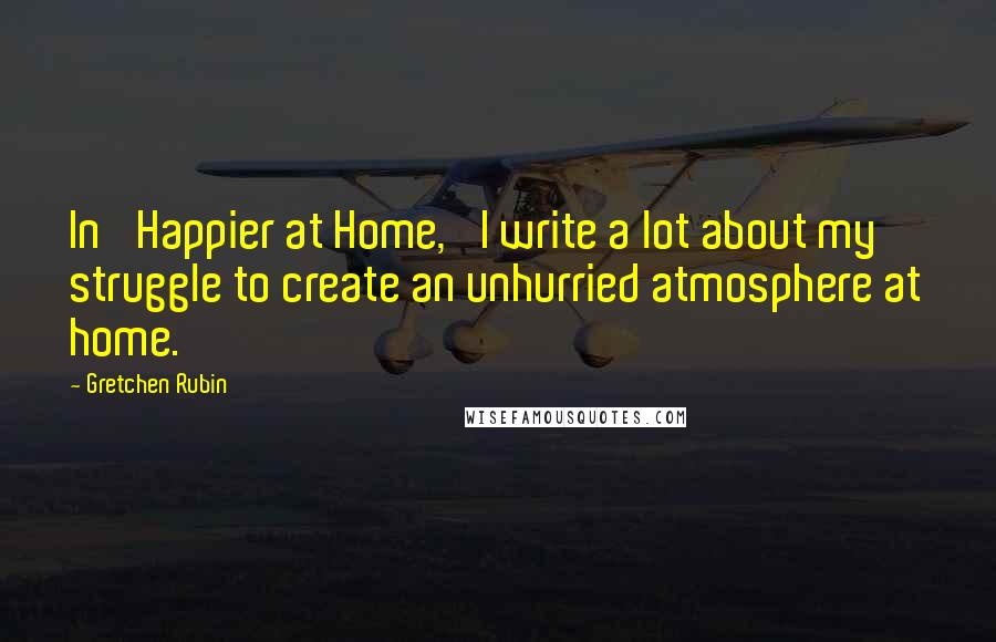 Gretchen Rubin Quotes: In 'Happier at Home,' I write a lot about my struggle to create an unhurried atmosphere at home.