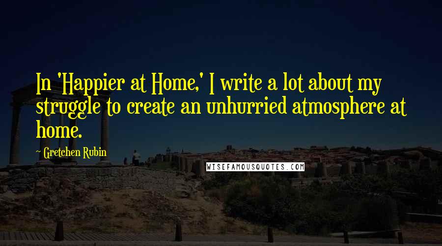 Gretchen Rubin Quotes: In 'Happier at Home,' I write a lot about my struggle to create an unhurried atmosphere at home.