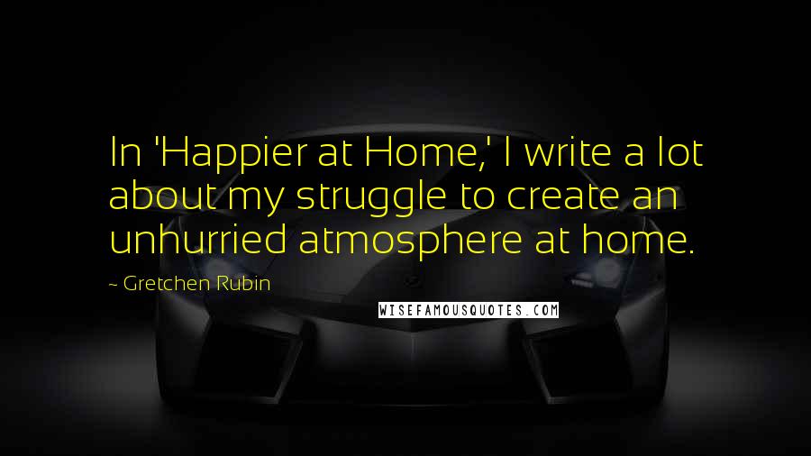 Gretchen Rubin Quotes: In 'Happier at Home,' I write a lot about my struggle to create an unhurried atmosphere at home.