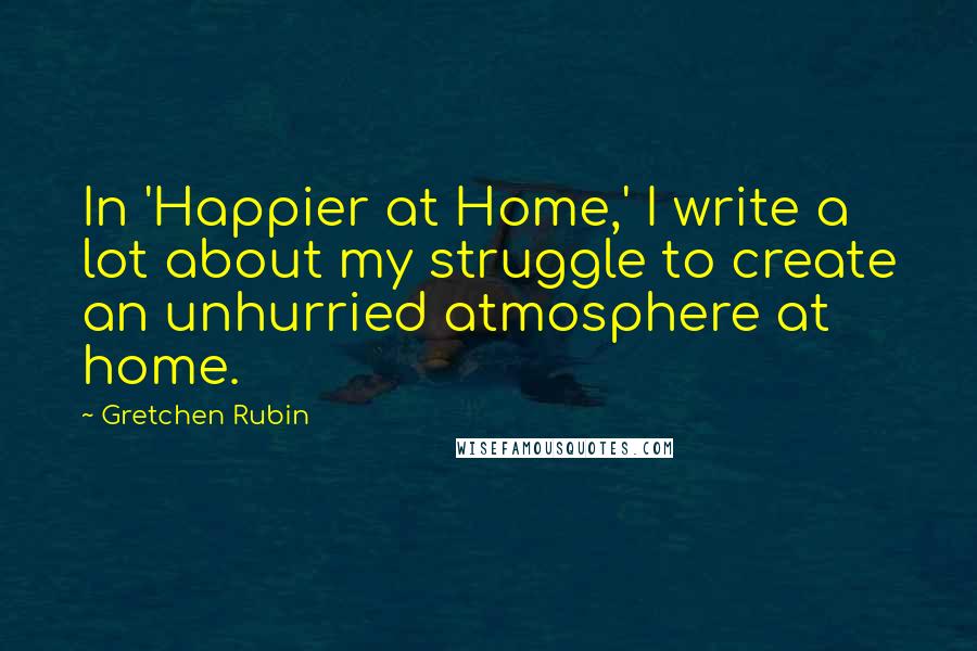 Gretchen Rubin Quotes: In 'Happier at Home,' I write a lot about my struggle to create an unhurried atmosphere at home.